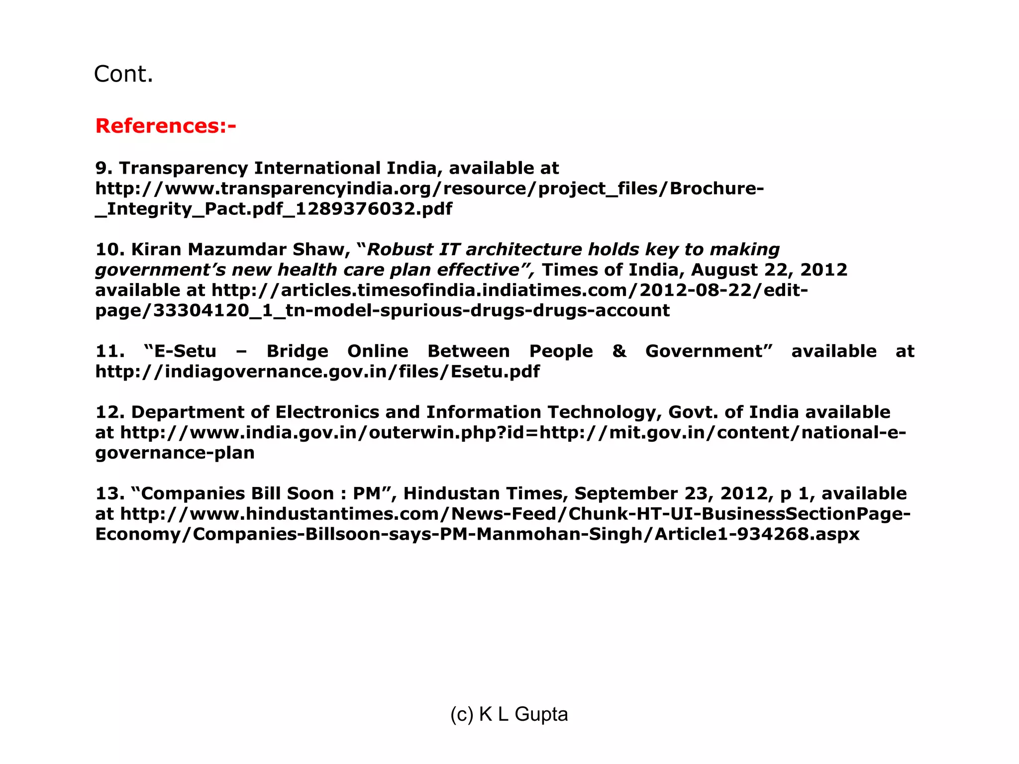 Cont.

References:-

9. Transparency International India, available at
http://www.transparencyindia.org/resource/project_files/Brochure-
_Integrity_Pact.pdf_1289376032.pdf

10. Kiran Mazumdar Shaw, “Robust IT architecture holds key to making
government’s new health care plan effective”, Times of India, August 22, 2012
available at http://articles.timesofindia.indiatimes.com/2012-08-22/edit-
page/33304120_1_tn-model-spurious-drugs-drugs-account

11. “E-Setu – Bridge Online Between People          &   Government”    available   at
http://indiagovernance.gov.in/files/Esetu.pdf

12. Department of Electronics and Information Technology, Govt. of India available
at http://www.india.gov.in/outerwin.php?id=http://mit.gov.in/content/national-e-
governance-plan

13. “Companies Bill Soon : PM”, Hindustan Times, September 23, 2012, p 1, available
at http://www.hindustantimes.com/News-Feed/Chunk-HT-UI-BusinessSectionPage-
Economy/Companies-Billsoon-says-PM-Manmohan-Singh/Article1-934268.aspx




                                    (c) K L Gupta
 