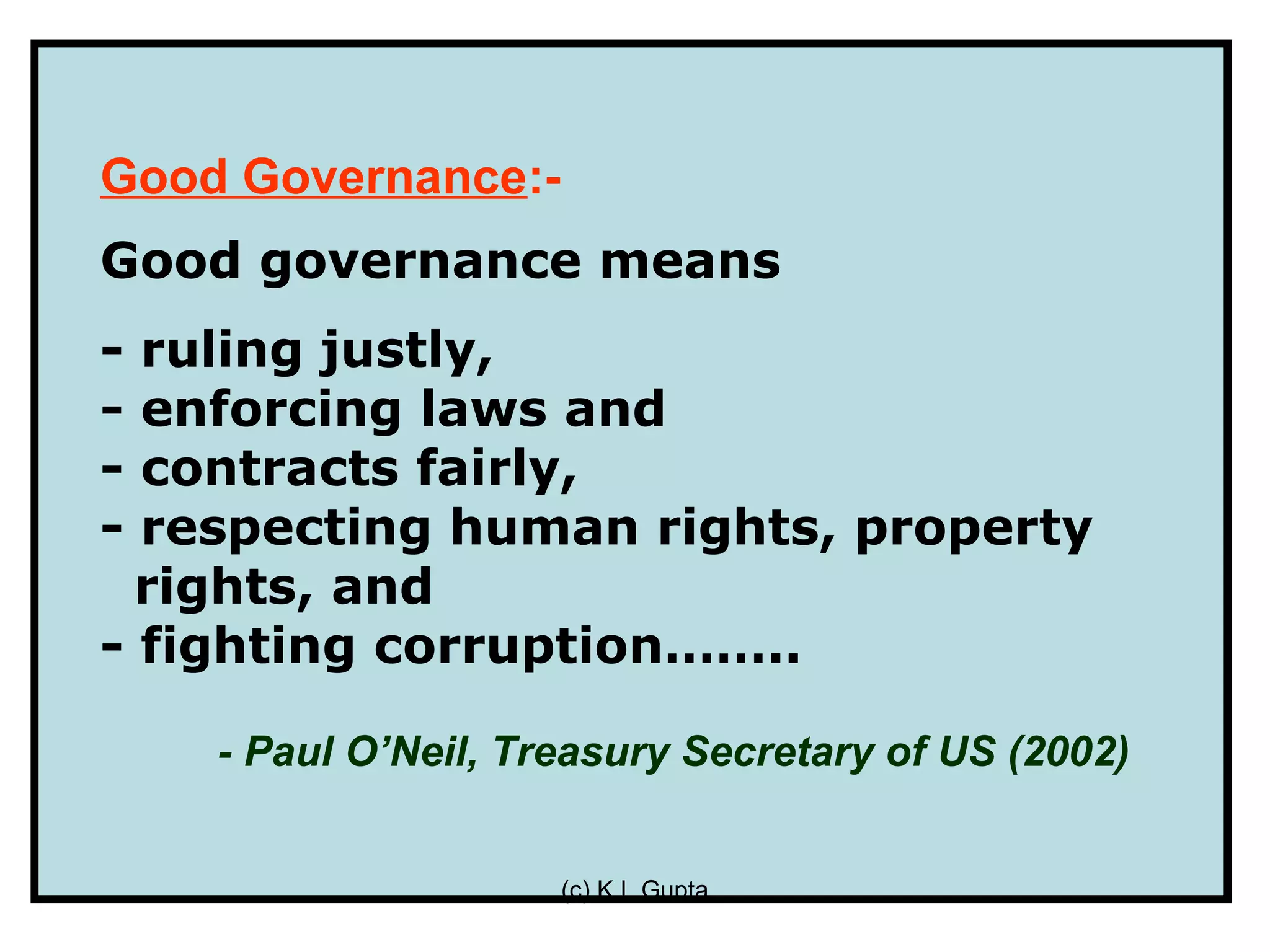 Good Governance:-
Good governance means
- ruling justly,
- enforcing laws and
- contracts fairly,
- respecting human rights, property
  rights, and
- fighting corruption……..

    - Paul O’Neil, Treasury Secretary of US (2002)


                     (c) K L Gupta
 