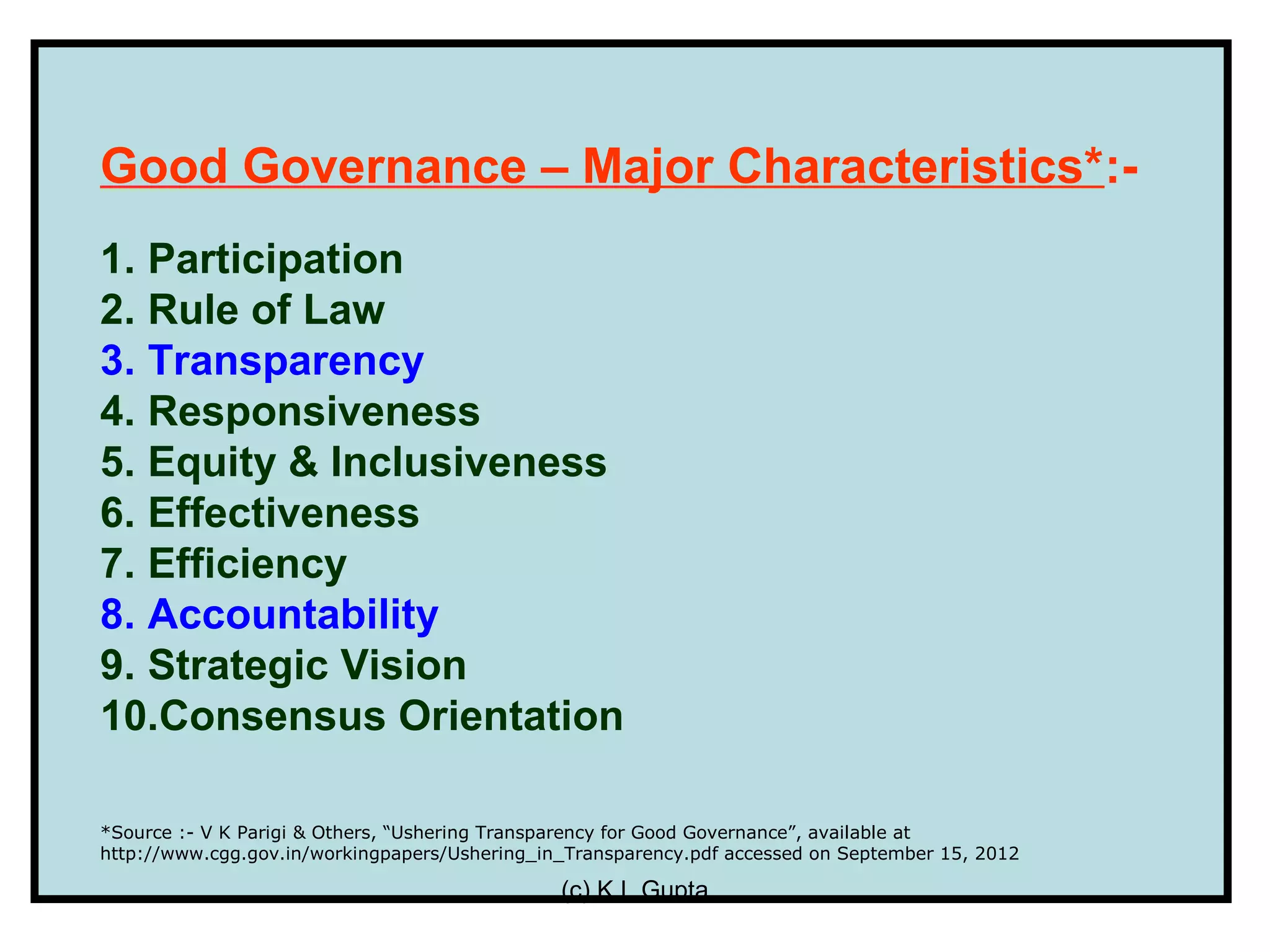 Good Governance – Major Characteristics*:-
1. Participation
2. Rule of Law
3. Transparency
4. Responsiveness
5. Equity & Inclusiveness
6. Effectiveness
7. Efficiency
8. Accountability
9. Strategic Vision
10.Consensus Orientation

*Source :- V K Parigi & Others, “Ushering Transparency for Good Governance”, available at
http://www.cgg.gov.in/workingpapers/Ushering_in_Transparency.pdf accessed on September 15, 2012

                                               (c) K L Gupta
 