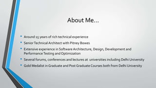 About Me…
• Around 15 years of rich technical experience
• SeniorTechnical Architect with Pitney Bowes
• Extensive experience in Software Architecture, Design, Development and
PerformanceTesting and Optimization
• Several forums, conferences and lectures at universities including Delhi University
• Gold Medalist in Graduate and Post Graduate Courses both from Delhi University
 