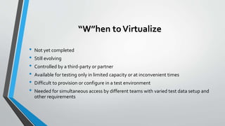 “W”hen toVirtualize
• Not yet completed
• Still evolving
• Controlled by a third-party or partner
• Available for testing only in limited capacity or at inconvenient times
• Difficult to provision or configure in a test environment
• Needed for simultaneous access by different teams with varied test data setup and
other requirements
 