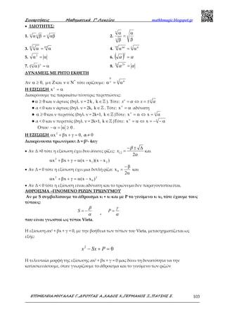 Συναρτήσεις Μαθηµατικά Γ’ Λυκείου mathhmagic.blogspot.gr
ΕΠΙΜΕΛΕΙΑ:ΜΗΤΑΛΑΣ Γ.,∆ΡΟΥΓΑΣ Α.,ΧΑ∆ΟΣ Χ.,ΓΕΡΜΑΝΟΣ Ξ.,ΠΑΤΣΗΣ Σ. 103
• ΙΔΙΟΤΗΤΕΣ:
1. ννν
αβ=βα 2. ν
ν
ν
β
α
=
β
α
3.
µνµ ν
α=α 4. ν µνρ µρ
α=α
5. α=α2
6. ( ) αα =
2
7. α=α νν
)( 8. ααν ν
=2 2
ΔΥΝΑΜΕΙΣ ΜΕ ΡΗΤΟ ΕΚΘΕΤΗ
Αν ,0≥α μ Z∈ και *
N∈ν τότε ορίζουμε: ν µν
µ
α=α
Η ΕΞΙΣΩΣΗ α=ν
x
Διακρίνουμε τις παρακάτω τέσσερις περιπτώσεις:
● 0≥α και ν άρτιος (δηλ. ν = 2 k , k ∈ℤ ). Τότε: x xν ν
α α= ⇔ = ±
● α < 0 και ν άρτιος (δηλ. ν = 2k, k ∈ℤ . Τότε: α=ν
x αδύνατη
● 0≥α και ν περιττός (δηλ. ν = 2k+1, k ∈ℤ )Τότε: νν
α=⇔α= xx
● α < 0 και ν περιττός (δηλ. ν = 2k+1, k ∈ℤ )Τότε: νν
α−−=⇔α= xx
Όπου 0≥α=α− .
Η ΕΞΙΣΩΣΗ ,0xx2
=γ+β+α α 0≠
Διακρίνουσα τριωνύμου: Δ = β2- 4αγ
• Αν Δ >0 τότε η εξίσωση έχει δυο άνισες ρίζες: 1,2
2
x
β
α
− ± ∆
= και
)xx)(xx(xx 21
2
−−α=γ+β+α
• Αν Δ = 0 τότε η εξίσωση έχει μια διπλή ρίζα:
α
β−
=
2
x0 και
2
0
2
)xx(xx −α=γ+β+α
• Αν Δ < 0 τότε η εξίσωση είναι αδύνατη και το τριώνυμο δεν παραγοντοποιείται.
ΑΘΡΟΙΣΜΑ –ΓΙΝΟΜΕΝΟ ΡΙΖΩΝ ΤΡΙΩΝΥΜΟΥ
Αν με S συμβολίσουμε το άθροισμα x1 + x2 και με P το γινόμενο x1 x2, τότε έχουμε τους
τύπους:
S
β
α
= − ,
P
γ
α
=
που είναι γνωστοί ως τύποι Vieta.
Η εξίσωση αx2 + βx + γ = 0, με την βοήθεια των τύπων του Vieta, μετασχηματίζεται ως
εξής:
2
0x Sx P− + =
Η τελευταία μορφή της εξίσωσης αx2 + βx + γ = 0 μας δίνει τη δυνατότητα να την
κατασκευάσουμε, όταν γνωρίζουμε το άθροισμα και το γινόμενο των ριζών
 