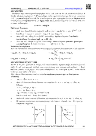 Συναρτήσεις Μαθηµατικά Γ’ Λυκείου mathhmagic.blogspot.gr
ΕΠΙΜΕΛΕΙΑ:ΜΗΤΑΛΑΣ Γ.,∆ΡΟΥΓΑΣ Α.,ΧΑ∆ΟΣ Χ.,ΓΕΡΜΑΝΟΣ Ξ.,ΠΑΤΣΗΣ Σ. 109
ΛΟΓΑΡΙΘΜΟΙ
Θεωρούμε την εκθετική συνάρτηση f (x) = α x, x∈R με 0 <α ≠ 1 και τον θετικό αριθμό θ.
Επειδή η f είναι συνάρτηση “1-1” και η f έχει πεδίο τιμών το διάστημα (0,+∞), η εξίσωση α
x = θ έχει μοναδική ρίζα στο R. Τη μοναδική αυτή ρίζα τη συμβολίζουμε με logαθ και την
ονομάζουμε λογάριθμο του θ ως προς βάση το α . Επομένως αν 0 <α ≠ 1 και θ>0, τότε
ισχύει η ισοδυναμία :
αx =θ ⇔ x = logαθ
Πρέπει να θυμάμαι:
•••• Αν 0 <α ≠ 1 και θ>0, τότε για κάθε x∈R ισχύουν : xax
a =)(log και θθα
=log
a
•••• Επειδή α0 =1 και α1 =1 ισχύουν : logα1= 0 και logαα = 1
•••• Αν α = 10, τότε ο log10 θ συμβολίζεται απλά με logθ και λέγεται δεκαδικός
λογάριθμος. Επομένως logθ = x ⇔ 10x = θ.
•••• Αν α = e, τότε ο logeθ συμβολίζεται απλά με lnθ και λέγεται φυσικός ή νεπέριος
λογάριθμος του θ. Κατά συνέπεια lnθ = x ⇔ ex = θ.
Ιδιότητες λογαρίθμων
Αν 0 <α ≠ 1 τότε για οποιουσδήποτε θετικούς αριθμούς θ1,θ2,θ και για κάθε κ R∈ ισχύουν
•••• 2121 loglog)(log θθθθ aaa +=⋅ •••• 21
2
1
logloglog θθ
θ
θ
aaa −=





•••• θκθ κ
aa log)(log = •••• θ
ν
θν
aa log
1
log = ,ν ∗
Ν∈
ΛΟΓΑΡΙΘΜΙΚΗ ΣΥΝΑΡΤΗΣΗ
Αν 0 < α 1≠ ,τότε για κάθε x >0 ορίζεται ο πραγματικός αριθμός logαx. Επομένως αν σε
κάθε θετικό πραγματικό αριθμό x αντιστοιχίσουμε τον πραγματικό αριθμό y = logαx
ορίζεται μια νέα συνάρτηση f που έχει πεδίο ορισμού το διάστημα (0,+ ∞), πεδίο τιμών
το R και για κάθε x > 0 είναι
f (x) = logαx. Η συνάρτηση αυτή λέγεται λογαριθμική συνάρτηση με βάση το α .
Ιδιότητες
•••• 2121 loglog xxxx aa =⇔=
•••• Αν α >1, είναι γνησίως αύξουσα, που σημαίνει ότι ⇔< 21 xx 21 loglog xx aa <
Ειδικά :
⇔< 21 xx 21 loglog xx <
⇔< 21 xx 21 lnln xx <
0log >x ⇔ x >1 και 0log <x ⇔ 0 <x <1
lnx >0 ⇔ x >1 και 0ln <x ⇔ 0 <x <1
•••• Aν 0<α<1, είναι γνησίως φθίνουσα, που σημαίνει ότι ⇔< 21 xx 21 loglog xx aa >
•••• Η γραφική παράσταση της συνάρτησης f (x) = logαx ,x >0 και 0 < α 1≠ δίνεται στα
παρακάτω σχήματα .
y
loga x, α >1
A (1,0) x
y
loga x,
0< α < 1
Α(1,0) x
 