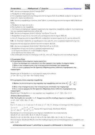 Συναρτήσεις Μαθηµατικά Γ’ Λυκείου mathhmagic.blogspot.gr
ΕΠΙΜΕΛΕΙΑ:ΜΗΤΑΛΑΣ Γ.,∆ΡΟΥΓΑΣ Α.,ΧΑ∆ΟΣ Χ.,ΓΕΡΜΑΝΟΣ Ξ.,ΠΑΤΣΗΣ Σ. 19
5-17. Δίνεται η συνάρτηση ( ) 2 2
f x =x +αx+β+ 4-x .
α. Να βρεθεί το πεδίο ορισμού της
β. Αν η γραφική παράσταση της f διέρχεται από τα σημεία Α(-2,-2) και Β(2,2), να βρείτε το σημείο στο
οποίο η fC τέμνει τον άξονα y’y.
5-18. Δίνεται η παραβολή με εξίσωση 2
y=αx +βx+γ , η οποία διέρχεται από τα σημεία Α(0,1), Β(1,0) και
Γ(2,1).
α. Να βρείτε τις τιμές των α, β, γ.
β. Να σχεδιάσετε την παραβολή.
γ. Αν f είναι η συνάρτηση με γραφική παράσταση την παραπάνω παραβολή, να βρείτε τη συνάρτηση g
που έχει γραφική παράσταση την ευθεία ΑΒ.
5-19. Δίνεται η συνάρτηση ( ) ( ) ( )3 2 2
f x =x + 2-α x - α+3 x+α -5, α ∈ ℝ .
i. Να βρεθούν οι τιμές του α, έτσι ώστε η fC να διέρχεται από το σημείο ( )Μ 1,-6
ii. Αν η fC διέρχεται από το σημείο ( )Μ 1,-6 , να βρεθούν τα κοινά σημεία της fC και του άξονα x x′ .
5-20. Αν ( ) 2
f x =α x -1 -β x+3 , να προσδιορίσετε τους α,β∈ℝ , ώστε η γραφική παράσταση της f να
διέρχεται από την αρχή των αξόνων και από το σημείο ( )A -1,4 .
5-21. Δίνεται η συνάρτηση ( ) ( ) ( )2
f x = λ-1 x +2 λ+1 x+λ+5 με λ { }- 1∈ℝ .
i. Να βρεθούν οι τιμές του λ ώστε η γραφική παράσταση της f
α. να τέμνει τον άξονα x x′ σε δύο ακριβώς σημεία,
β. να εφάπτεται στον άξονα x x′ .
ii. Να αποδειχθεί ότι όταν το λ διατρέχει το { }- 1ℝ , τότε η fC διέρχεται από ένα σταθερό σημείο.
2. Γεωμετρικοί Τόποι
Α. Γεωμετρικός τόπος σημείου τομής καμπυλών
1. Λύνω το σύστημα των εξισώσεων των δύο γραμμών και γράφω το σημείο τομής
2. Θέτω x την τετμημένη και y την τεταγμένη και απαλοίφω την παράμετρο
3. Ο γ.τ. είναι η γραμμή που θα προκύψει (Προσοχή στους πιθανούς περιορισμούς της
παραμέτρου)
Παράδειγμα 6. Να βρεθεί ο γ.τ. των σημείων τομής των ευθειών
( )y αx 2α 1, y α 1 x 3α 3= − + = − − + (Στην τάξη)
Β. Γεωμετρικός τόπος κορυφής παραβολής
1. Βρίσκω τις συντεταγμένες της κορυφής της παραβολής από τον τύπο
β
K ,
2α 4α
∆ 
− − 
 
2. Θέτω x την τετμημένη και y την τεταγμένη και απαλοίφω την παράμετρο.
3. Ο γ.τ. είναι η γραμμή που θα προκύψει (Προσοχή στους πιθανούς περιορισμούς της
παραμέτρου)
Παράδειγμα 7. Να βρεθεί ο γ.τ. των κορυφών των παραβολών ( )2
y x 2 λ 1 x λ 1= − − + +
ΛΥΜΕΝΑ ΠΑΡΑΔΕΙΓΜΑΤΑ
5-22. Να δειχθεί ότι για κάθε λ ∈ℝ διέρχονται από δύο σταθερά σημεία οι παραβολές
( ) ( )2
y 1 λ x 5λ 4 x 3 4λ= − + − + − .
Λύση
Για λ 1= είναι y x 1= − και για λ 0= είναι 2
y x 4x 3= − + . Λύνουμε το σύστημα των δύο εξισώσεων:
 = −  = =
⇔ 
= − + = = 
2
y x 1 x 1 x 4
ή
y x 4x 3 y 0 y 3
. Έχουμε δύο σημεία τομής ( ) ( )1,0 και 4,3Σ Ρ .
Εξετάζουμε αν οι συντεταγμένες των σημείων επαληθεύουν τη γενική εξίσωση:
( ) ( ) ( )1,0 : 0 1 λ 1 5λ 4 1 3 4λ, 0 0Σ = − ⋅ + − ⋅ + − = ισχύει.
( ) ( ) ( )4,3 : 3 1 λ 16 5λ 4 4 3 4λ 3 16 16λ 20λ 16 3 4λ, 3 3Ρ = − ⋅ + − ⋅ + − ⇔ = − + − + − = ισχύει.
Έτσι τα σημεία ( ) ( )1,0 και 4,3Σ Ρ είναι δύο σταθερά σημεία από τα οποία διέρχονται οι παραβολές για
κάθε λ R∈ .
 