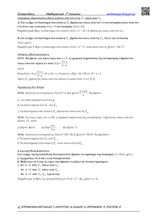 Συναρτήσεις Μαθηµατικά Γ’ Λυκείου mathhmagic.blogspot.gr
ΕΠΙΜΕΛΕΙΑ:ΜΗΤΑΛΑΣ Γ.,∆ΡΟΥΓΑΣ Α.,ΧΑ∆ΟΣ Χ.,ΓΕΡΜΑΝΟΣ Ξ.,ΠΑΤΣΗΣ Σ.42
3.Γραφικές Παραστάσεις Πάνω ή Κάτω από τον x’x ή fC πάνω από gC
Α. Για να βρω το διάστημα στο οποίο η fC βρίσκεται πάνω από τον x’x (αντίστροφα κάτω από τον
x’x) λύνω την ανίσωση ( )f x 0> (αντίστροφα ( )f x 0< ).
Παράδειγμα4: Βρες το διάστημα στο οποίο η ( ) 2
f x x 5x 6= − + βρίσκεται πάνω από τον x’x.
Β. Για να βρω το διάστημα στο οποίο η fC βρίσκεται πάνω από τη gC λύνω την ανίσωση
( ) ( )f x g x> .
Παράδειγμα 5: Βρες το διάστημα στο οποίο η ( ) 2
f x x 1= + είναι κάτω από τη ( )g x 5x 7= − + .
ΛΥΜΕΝΑ ΠΑΡΑΔΕΙΓΜΑΤΑ
13-13. Να βρείτε για ποιες τιμές του x∈ℝ η γραφική παράσταση της συνάρτησης f βρίσκεται
πάνω από τον άξονα x’x όταν ( )
2 x
f x
1 x
+
=
−
.
Λύση
Είναι ( ) ( )( )( )
2 x
f x 0 0 1 x 0 και x 2 x 1 0 2 x 1
1 x
+
> ⇔ > ⇔ − > + − < ⇔ − < <
−
.
Άρα η fC βρίσκεται πάνω από τον άξονα x’x μόνο όταν ( )x 2,1∈ − .
ΑΣΚΗΣΕΙΣ ΓΙΑ ΛΥΣΗ
13-14. Δίνονται οι συναρτήσεις ( ) ( )
2
2 x +x-2
f x =x -x και g x =
x
. Να βρείτε:
α. τα πεδία ορισμού των f και g
β. τα κοινά σημεία των fC και gC
γ. τα διαστήματα στα οποία η fC βρίσκεται πάνω από τη gC .
13-15. Για ποιες τιμές του x R∈ η γραφική παράσταση της συνάρτησης f βρίσκεται πάνω από τον
άξονα xx′ , όταν:
i) 2
f(x)=x -4x+3 , ii)
1+x
f(x)=
1-x
, iii) x
f(x)=e -1.
13-16. Δίνονται οι συναρτήσεις ( ) ( )3 2 2
f x =x +2x -2x-2, g x =x +2x+2 . Να βρεθούν:
i. Τα κοινά σημεία των fC και gC .
ii. Τα διαστήματα στα οποία η fC είναι πάνω από τη gC .
4. Σχετική Θέση Καμπυλών
Για να βρω τη σχετική θέση δύο καμπυλών βρίσκω το πρόσημο της διαφοράς ( ) ( )f x g x∆ = − .
α. Σχηματίζω το Δ (Δεν είναι διακρίνουσα).
β. Μηδενίζω το Δ και τις τιμές που βρίσκω τις βάζω σε πίνακα προσήμων.
γ. Αν 0∆ > τότε fC πάνω από gC .
Αν 0∆ < τότε fC κάτω από gC .
Αν 0∆ = τότε fC , gC τέμνονται.
Παράδειγμα 6: Βρες τη σχετική θέση των ( ) ( )2
f x x 4x, g x x 6= − = − .
 