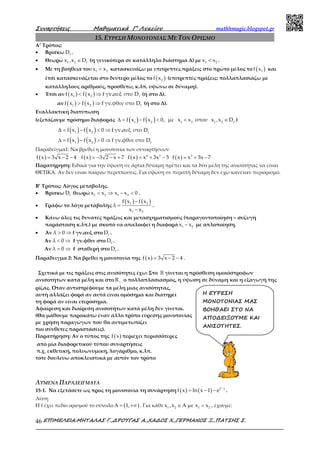 Συναρτήσεις Μαθηµατικά Γ’ Λυκείου mathhmagic.blogspot.gr
ΕΠΙΜΕΛΕΙΑ:ΜΗΤΑΛΑΣ Γ.,∆ΡΟΥΓΑΣ Α.,ΧΑ∆ΟΣ Χ.,ΓΕΡΜΑΝΟΣ Ξ.,ΠΑΤΣΗΣ Σ.46
15. ΕΥΡΕΣΗ ΜΟΝΟΤΟΝΙΑΣ ΜΕ ΤΟΝ ΟΡΙΣΜΟ
Α’ Τρόπος:
• Βρίσκω fD .
• Θεωρώ 1 2 fx ,x D∈ (η γενικότερα σε κατάλληλο διάστημα Δ) με 1 2x x< .
• Με τη βοήθεια του 1 2x x< κατασκευάζω με επιτρεπτές πράξεις στο πρώτο μέλος το ( )1f x και
έτσι κατασκευάζεται στο δεύτερο μέλος το ( )2f x (επιτρεπτές πράξεις: πολλαπλασιάζω με
κατάλληλους αριθμούς, προσθέτω, κ.λπ. υψώνω σε δύναμη).
• Έτσι αν ( ) ( )1 2 ff x f x f γν.αυξ στο D< ⇒ (ή στο Δ).
αν ( ) ( )1 2 ff x f x f γν.φθιν στο D> ⇒ (ή στο Δ).
Εναλλακτική διατύπωση
(εξετάζουμε πρόσημο διαφοράς ( ) ( )∆ = − < < ∈1 2 1 2 1 2 f
f x f x 0, με x x οπου x ,x D )
( ) ( )∆ = − < ⇒1 2 f
f x f x 0 f γν.αυξ στο D
( ) ( )∆ = − > ⇒1 2 f
f x f x 0 f γν.φθιν στο D
Παραδείγμα1: Να βρεθεί η μονοτονία των συναρτήσεων
( ) ( ) ( ) ( )4 2 3
f x 3 x 2 4 f x 3 2 x 7 f x x 3x 5 f x x 3x 7= − − = − − + = + − = + −
Παρατήρηση: Ειδικά για την ύψωση σε άρτια δύναμη πρέπει και τα δύο μέλη της ανισότητας να είναι
ΘΕΤΙΚΑ. Αν δεν είναι παίρνω περιπτώσεις. Για ύψωση σε περιττή δύναμη δεν έχω κανέναν περιορισμό.
Β’ Τρόπος: Λόγος μεταβολής.
• Βρίσκω fD θεωρώ 1 2 1 2x x x x 0< ⇒ − < .
• Γράφω το λόγο μεταβολής
( ) ( )1 2
1 2
f x f x
λ
x x
−
=
−
.
• Κάνω όλες τις δυνατές πράξεις και μετασχηματισμούς (παραγοντοποίηση – συζυγή
παράσταση κ.λπ.) με σκοπό να απαλοιφεί η διαφορά 1 2x x− με απλοποίηση.
• Αν λ 0> ⇒ f γν.αυξ στο fD .
Αν λ 0< ⇒ f γν.φθιν στο fD .
Αν λ 0= ⇒ f σταθερή στο fD .
Παράδειγμα 2: Να βρεθεί η μονοτονία της ( )f x 3 x 2 4= − − .
Σχετικά με τις πράξεις στις ανισότητες έχω: Στο ℝ γίνεται η πρόσθεση ομοιόστροφων
ανισοτήτων κατά μέλη και στο R+ ο πολλαπλασιασμός, η ύψωση σε δύναμη και η εξαγωγή της
ρίζας. Όταν αντιστρέφουμε τα μέλη μιας ανισότητας,
αυτή αλλάζει φορά αν αυτά είναι ομόσημα και διατηρεί
τη φορά αν είναι ετερόσημα.
Αφαίρεση και διαίρεση ανισοτήτων κατά μέλη δεν γίνεται.
(Θα μάθουμε παρακάτω έναν άλλο τρόπο εύρεσης μονοτονίας
με χρήση παραγώγων που θα αντιμετωπίζει
πιο σύνθετες παραστάσεις).
Παρατήρηση: Αν ο τύπος της ( )f x περιέχει περισσότερες
από μία διαφορετικού τύπου συναρτήσεις
π.χ. εκθετική, πολυωνυμική, λογάριθμο, κ.λπ.
τότε δουλεύω αποκλειστικά με αυτόν τον τρόπο
ΛΥΜΕΝΑ ΠΑΡΑΔΕΙΓΜΑΤΑ
15-1. Να εξετάσετε ως προς τη μονοτονία τη συνάρτηση ( ) ( ) 2 x
f x ln x 1 e −
= − − .
Λύση
Η f έχει πεδίο ορισμού το σύνολο ( )1,Α = +∞ . Για κάθε 1 2 1 2x ,x με x x∈ Α < , έχουμε:
Η ΕΥΡΕΣΗ
ΜΟΝΟΤΟΝΙΑΣ ΜΑΣ
ΒΟΗΘΑΕΙ ΣΤΟ ΝΑ
ΑΠΟ∆ΕΙΞΟΥΜΕ ΚΑΙ
ΑΝΙΣΟΤΗΤΕΣ.
 