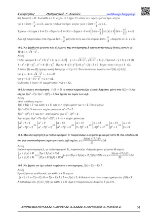 Συναρτήσεις Μαθηµατικά Γ’ Λυκείου mathhmagic.blogspot.gr
ΕΠΙΜΕΛΕΙΑ:ΜΗΤΑΛΑΣ Γ.,∆ΡΟΥΓΑΣ Α.,ΧΑ∆ΟΣ Χ.,ΓΕΡΜΑΝΟΣ Ξ.,ΠΑΤΣΗΣ Σ. 51
iii). Είναι fD R= . Για κάθε ∈ℝx ισχύει 1 ημx 1− ≤ ≤ , όπου το = αριστερά του ημx ισχύει
για = − ∈ℤ
π
x 2κπ , κ
2
, και το = δεξιά του ημx ισχύει για = + ∈ℤ
π
x 2κπ , κ
2
.
Έχουμε ( )   
− ≤ ≤ ⇔ ≥ − ≥ − ⇔ ≥ − ≥ − ⇔ − ≥ ≥ − ∈   
   
ℤ
π π
1 ημx 1 2 2ημx 2 3 1 2ημx 1 f 2κπ f x f 2κπ , κ
2 2
.
Άρα η f παρουσιάζει στα σημεία
π
2κπ
2
− μέγιστο το 3, και στα σημεία
π
2κπ
2
+ ελάχιστο το -1, ∈ℤκ .
16-2. Να βρεθεί το μέγιστο και ελάχιστο της συνάρτησης f και οι αντίστοιχες θέσεις αυτών με
( ) 2
f x 1 4 x= − − .
Λύση
Πεδίο ορισμού [ ]2 2 2 2
4 x 0, x 4, 2,2 y 1 4 x , 4 x 1 y− ≥ ≤ Α = − = − − − = − . Πρέπει1 y 0, y 1 (1)− ≥ ≤
( ) ( )
2 22 2
4 x 1 y , x 4 1 y− = − = − − . Πρέπει ( )2 2
4 1 y 0, y 2y 3 0− − ≥ − − ≤ . Ισχύει όταν 1 y 3− ≤ ≤ (2).
Από τις (1) και (2) έχουμε κοινή λύση την 1 y 1− ≤ ≤ . Έτσι το σύνολο τιμών είναι ( ) [ ]f A 1,1= −
για 2
y 1: 1 4 x 1, x 0= − − − = − =
για 2
y 1: 1 4 x 1, x 2= − − = = ± .
Ελάχιστο -1 για x 0= και μέγιστο 1 για x 2= ± .
16-3.Δινεται η συνάρτηση →ℝ ℝf : η οποία παρουσιάζει ολικό ελάχιστο μόνο στο =f(2) 3 .Αν
ισχύει − + − =2 2 2
f(α 7) f(α 7β ) 6 .Να βρείτε τις τιμές των α,β.
Λύση
Από υπόθεση ισχύει:
≥ =f(x) f(2) 3 για κάθε ∈ℝx και το = ισχύει μόνο για =x 2 .Τότε έχουμε:
− ≥2
f(α 7) 3 και το = ισχύει μόνο για − =2
α 7 2
− ≥2 2
f(α 7β ) 3 και το = ισχύει μόνο για − =2 2
α 7β 2
Άρα ισχύει − + − ≥2 2 2
f(α 7) f(α 7β ) 6 το = ισχύει μόνο για
     = ± = ± = ± = ± − = = = ±     
⇔ ⇔ ⇔ ⇔ ⇔ ⇔      
= ±− = − = − = − =− = − =          
2 2
2 2 2 2 22 2 2 2
α 3 α 3 α 3 α 3α 7 2 α 9 α 3
β 1α 7β 2 9 7β 2 7β 7 β 1α 7β 2 α 7β 2
16-4. Μια συνάρτηση f με πεδίο ορισμού ℝ παρουσιάζει ελάχιστο μ και μέγιστο Μ .Να αποδείξετε
ότι για οποιουσδήποτε πραγματικούς α,β ισχύει:
α β
µ
+
≤ ≤ Μ
3 ( ) 17 ( )
20
f f
Λύση
Εφόσον η συνάρτηση f , με πεδίο ορισμού ℝ , παρουσιάζει ελάχιστο μ και μέγιστο Μ ισχύει:
µ α µ α α β
µ α β µ
µ β µ β
 ≤ ≤ Μ ≤ ≤ Μ +
⇔ + ⇒ ≤ + ≤ Μ ⇔ ≤ ≤ Μ 
≤ ≤ Μ ≤ ≤ Μ 
( ) 3 3 ( ) 3 3 ( ) 17 ( )
( ) 20 3 ( ) 17 ( ) 20
( ) 17 17 ( ) 17 20
f f f f
f f
f f
16-5 .Να βρείτε αν έχει ολικό ακρότατο η συνάρτηση = − +( ) 2 1 3f x x .
Λύση
Εργαζόμαστε συνθετικά, για κάθε ∈ ℝx ισχύει:
− ≥ ⇔ − ≥ ⇔ − + ≥ ⇔ ≥1 0 2 1 0 2 1 3 3 ( ) 3x x x f x .Αλλά από τον τύπο παρατηρούμε ότι =(0) 3f
Αποδείξαμε ότι ≥( ) (0)f x f για κάθε ∈ ℝx άρα η f παρουσιάζει ελάχιστο 3 για x=0.
 