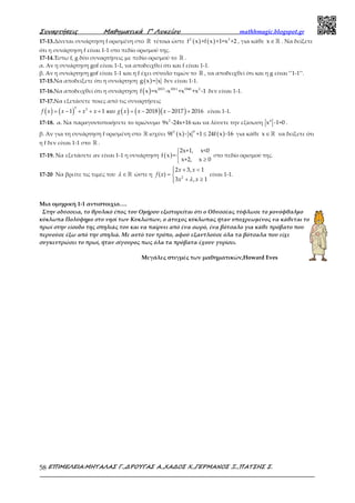 Συναρτήσεις Μαθηµατικά Γ’ Λυκείου mathhmagic.blogspot.gr
ΕΠΙΜΕΛΕΙΑ:ΜΗΤΑΛΑΣ Γ.,∆ΡΟΥΓΑΣ Α.,ΧΑ∆ΟΣ Χ.,ΓΕΡΜΑΝΟΣ Ξ.,ΠΑΤΣΗΣ Σ.58
17-13.Δίνεται συνάρτηση f ορισμένη στο ℝ τέτοια ώστε ( ) ( )2 3
f x +f x +1=x +2 , για κάθε x∈ℝ . Να δείξετε
ότι η συνάρτηση f είναι 1-1 στο πεδίο ορισμού της.
17-14.Έστω f, g δύο συναρτήσεις με πεδίο ορισμού το ℝ .
α. Αν η συνάρτηση gof είναι 1-1, να αποδειχθεί ότι και f είναι 1-1.
β. Αν η συνάρτηση gof είναι 1-1 και η f έχει σύνολο τιμών το ℝ , να αποδειχθεί ότι και η g είναι ‘’1-1’’.
17-15.Να αποδείξετε ότι η συνάρτηση ( )g x = x δεν είναι 1-1.
17-16.Να αποδειχθεί ότι η συνάρτηση ( ) 2013 2011 1940 2
f x =x -x +x +x -1 δεν είναι 1-1.
17-17.Να εξετάσετε ποιες από τις συναρτήσεις
( ) ( ) ( ) ( )( )= − + + + = − − +
5 3
1 1 2018 2017 2016f x x x x g x x xκαι είναι 1-1.
17-18. α. Να παραγοντοποιήσετε το τριώνυμο 2
9x -24x+16 και να λύσετε την εξίσωση 4
x -1=0 .
β. Αν για τη συνάρτηση f ορισμένη στο ℝ ισχύει ( ) ( )42
9f x - x +1 24f x -16≤ για κάθε x∈ℝ να δείξετε ότι
η f δεν είναι 1-1 στο ℝ .
17-19. Να εξετάσετε αν είναι 1-1 η συνάρτηση ( )
2x+1, x<0
f x =
x+2, x 0


≥
στο πεδίο ορισμού της.
17-20 Να βρείτε τις τιμές του ∈ ℝλ ώστε η
 + <
= 
+ ≥
2
2 3, 1
( )
3 , 1
x x
f x
x xλ
είναι 1-1.
Μια ομηρική 1-1 αντιστοιχία….
Στην οδύσσεια, το θρυλικό έπος του Ομήρου εξιστορείται ότι ο Οδυσσέας τύφλωσε το μονόφθαλμο
κύκλωπα Πολύφημο στο νησί των Κυκλώπων, ο άτυχος κύκλωπας ήταν υποχρεωμένος να κάθεται το
πρωί στην είσοδο της σπηλιάς του και να παίρνει από ένα σωρό, ένα βότσαλο για κάθε πρόβατο που
περνούσε έξω από την σπηλιά. Με αυτό τον τρόπο, αφού εξαντλούσε όλα τα βότσαλα που είχε
συγκεντρώσει το πρωί, ήταν σίγουρος πως όλα τα πρόβατα έχουν γυρίσει.
Μεγάλες στιγμές των μαθηματικών,Howard Eves
 