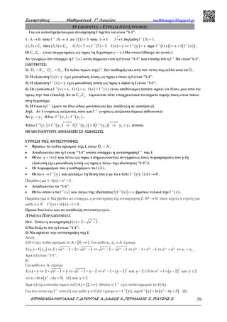 Συναρτήσεις Μαθηµατικά Γ’ Λυκείου mathhmagic.blogspot.gr
ΕΠΙΜΕΛΕΙΑ:ΜΗΤΑΛΑΣ Γ.,∆ΡΟΥΓΑΣ Α.,ΧΑ∆ΟΣ Χ.,ΓΕΡΜΑΝΟΣ Ξ.,ΠΑΤΣΗΣ Σ. 59
18 ΙΔΙΟΤΗΤΕΣ – ΕΥΡΕΣΗ ΑΝΤΙΣΤΡΟΦΗΣ
Για να αντιστρέφεται μια συνάρτηση f πρέπει να είναι ‘’1-1’’.
f : Α → Β τότε 1
f :−
Β → Α αν ( )f 1 3= τότε
1
f f
1 3 3 1
−
→ → δηλαδή ( )1
f 3 1−
= .
( ) f1,3 C∈ τότε ( ) 1
f
3,1 C −∈ ( ) ( )1
f 3 7 f 7 3−
= ⇔ = ( ) ( )1
f x y f y x−
= ⇔ = άρα ( )( ) ( )( )1 1
f f x x f f x− −
= = .
Οι 1f f
C ,C − είναι συμμετρικές ως προς τη διχοτόμο y x= .( Θα επανέλθουμε σε αυτό..)
Αν γνωρίζω ότι υπάρχει η ( )1
f x−
αυτό σημαίνει ότι η f είναι ‘’1-1’’ και επίσης ότι η 1
f−
θα είναι‘’1-1’’.
ΙΔΙΟΤΗΤΕΣ:
1). − −= =ℝ ℝ1 1f ff , f
D D . Το πεδίο τιμών της 1
f−
δεν καθορίζεται από τον τύπο της αλλά από το fD .
2). Η εξίσωση ( )f x y= έχει μοναδική λύση ως προς x όταν η f είναι ‘’1-1’’.
3). Η εξίσωση ( )1
f x y−
= έχει μοναδική λύση ως προς x αφού η f είναι ‘’1-1’’.
4). Οι εξισώσεις ( )1
f x x,−
= ( )f x x,= είναι ισοδύναμες (οπότε αρκεί να λύσω μια από τις τρεις, την
πιο εύκολη). Αν οι 1f f
C ,C − τέμνονται τότε υποχρεωτικά το σημείο τομής τους είναι πάνω στη
διχοτόμο.
5). Η f και η 1
f−
έχουν το ίδιο είδος μονοτονίας (με απόδειξη σε ασκήσεις).
Δηλ. Αν f γνησίως αύξουσα, τότε και 1
f−
γνησίως αύξουσα (όμοια φθίνουσα)
Αν 1 2y y< θ.δ.ο. ( ) ( )1 1
1 2f y f y− −
< .
Έστω ( ) ( ) ( )( ) ( )( )
f γν.αυξ. f γν.αυξ.
1 1 1 1
1 2 1 2 1 2f y f y f f y f f y y y− − − −
≥ ⇒ ≥ ⇒ ≥ άτοπο.
ΘΕΛΕΙ ΠΑΝΤΟΤΕ ΑΠΟΔΕΙΞΗ ΣΕ ΑΣΚΗΣΕΙΣ
ΕΥΡΕΣΗ ΤΗΣ ΑΝΤΙΣΤΡΟΦΗΣ
• Βρίσκω το πεδίο ορισμού της f, έστω fD A= .
• Αποδεικνύω ότι η f είναι ‘’1-1’’ οπότε υπάρχει η αντίστροφη 1
f−
της f.
• Θέτω ( )y f x= και λύνω ως προς x σημειώνοντας συγχρόνως τους περιορισμούς του y (η
εξίσωση έχει μοναδική λύση ως προς x λόγω της ιδιότητας ‘’1-1’’.).
• Οι περιορισμοί του y καθορίζουν το ( )f A .
• Θέτω ( )1
x f y−
→ και αλλάζω τη θέση του y με το x τότε ( ) ( )1
f y : f A R−
→ .
Παράδειγμα 1: ( ) x
f x e 1= + .
• Αποδεικνύω το ‘’1-1’’.
• Θέτω όπου x το ( )1
f x−
και λόγω της ιδιότητας ( )( )1
f f x x−
= βρίσκω τελικά την ( )1
f x−
.
Παράδειγμα 2: Να βρεθεί αν υπάρχει, η αντίστροφη της συνάρτησης →ℝ ℝf : * όταν ισχύει η σχέση για
κάθε ∈ ℝ*
x ( ) ( )3
f x xf x 1 0+ − = .
Όμοια δουλεύω και σε απόδειξη συνεπαγωγών.
ΛΥΜΕΝΑ ΠΑΡΑΔΕΙΓΜΑΤΑ
18-1. Έστω η συνάρτηση ( ) x
f x 2 e 1= + − .
i) Να δείξετε ότι η f είναι ‘’1-1’’.
ii) Να ορίσετε την αντίστροφη της f.
Λύση
i) Η f έχει πεδίο ορισμού το [ )0,Α = +∞ . Για κάθε 1 2x ,x ∈ Α έχουμε
( ) ( ) 1 2 1 2 1 2 1 2x x x x x x x x
1 2 1 2f x f x 2 e 1 2 e 1 e 1 e 1 e 1 e 1 e e x x= ⇔ + − = + − ⇔ − = − ⇔ − = − ⇔ = ⇔ = .
Άρα η f είναι ‘’1-1’’.
ii)
Για κάθε x∈ Α έχουμε
( ) ( ) ( )
( ) ( )
2 2x x x x
2
f x y 2 e 1 y e 1 y 2 e 1 y 2 και y 2 0 e 1 y 2 και y 2
x ln x y 4y 5 1 και y 2
= ⇔ + − = ⇔ − = − ⇔ − = − − ≥ ⇔ = + − ≥
⇔ = − + ≥
Άρα η f έχει σύνολο τιμών το ( ) [ )f 2,Α = +∞ . Οπότε η 1
f−
έχει πεδίο ορισμού το ( )f Α .
Για τον τύπο της 1
f−
από (1) για κάθε ( )y f∈ Α έχουμε ( )1
x f y−
= , άρα ( ) ( )1 2
f y ln y 4y 5−
= − + (2).
 