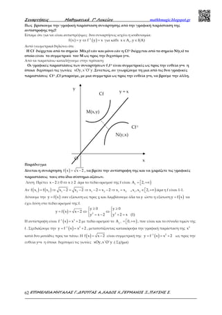 Συναρτήσεις Μαθηµατικά Γ’ Λυκείου mathhmagic.blogspot.gr
ΕΠΙΜΕΛΕΙΑ:ΜΗΤΑΛΑΣ Γ.,∆ΡΟΥΓΑΣ Α.,ΧΑ∆ΟΣ Χ.,ΓΕΡΜΑΝΟΣ Ξ.,ΠΑΤΣΗΣ Σ.62
Πως βρίσκουμε την γραφική παράσταση συνάρτησης από την γραφική παράσταση της
αντίστροφης της!!
Είπαμε ότι για να είναι αντιστρέψιμες δυο συναρτήσεις ισχύει η ισοδυναμία:
( ) ( )1
f x y f y x−
= ⇔ = για κάθε ∈ ∈f
x A ,y f(A)
Αυτό γεωμετρικά δηλώνει ότι:
Η Cf διέρχεται από το σημείο Μ(x,y) εάν και μόνο εάν η Cf-1 διέρχεται από το σημείο Ν(y,x) το
οποίο είναι το συμμετρικό του Μ ως προς την διχοτόμο y=x.
Από τα παραπάνω καταλήγουμε στην πρόταση:
Οι γραφικές παραστάσεις των συναρτήσεων f ,f-1 είναι συμμετρικές ως προς την ευθεία y=x η
όποια διχοτομεί τις γωνίες xOy,x'O'y .Συνεπώς, αν γνωρίζουμε τη μια από τις δυο γραφικές
παραστάσεις Cf-1 ,Cf μπορούμε, με μια συμμετρία ως προς την ευθεία y=x, να βρούμε την άλλη.
Παράδειγμα
Δίνεται η συνάρτηση ( ) = −f x x 2 , να βρείτε την αντίστροφη της και να χαράξετε τις γραφικές
παραστάσεις τους στο ίδιο σύστημα αξόνων.
Λύση Πρέπει − ≥ ⇔ ≥x 2 0 x 2 άρα το πεδίο ορισμού της f είναι )=  +∞f
A 2,
Αν ( ) ( )= ⇒ − = − ⇒ − = − ⇒ =1 2 1 2 1 2 1 2
f x f x x 2 x 2 x 2 x 2 x x , )∈  +∞1 2
x ,x 2, άρα η f είναι 1-1.
Λύνουμε την ( )=y f x σαν εξίσωση ως προς χ και λαμβάνουμε όλα τα y ώστε η εξίσωση ( )=y f x να
έχει λύση στο πεδίο ορισμού της f.
( )
 ≥ ≥ 
= = − ⇔ ⇔ 
= − + =  
2 2
y 0 y 0
y f x x 2
y x 2 y 2 x (1)
Η αντίστροφη είναι ( )−
= +1 2
f x x 2 με πεδίο ορισμού το )− =  +∞1
f
A 0, , που είναι και το σύνολο τιμών της
f . Σχεδιάζουμε την ( )−
= = +1 2
y f x x 2 , μετατοπίζοντας κατακόρυφα την γραφική παράσταση της 2
x
κατά δυο μονάδες προς τα πάνω. Η ( ) = −f x x 2 είναι συμμετρική της ( )−
= = +1 2
y f x x 2 ως προς την
ευθεία y=x η όποια διχοτομεί τις γωνίες xOy,x'O'y .( Σχήμα)
O
y = x
x
y
M(x,y)
N(y,x)
Cf
Cf-1
 