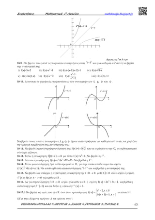 Συναρτήσεις Μαθηµατικά Γ’ Λυκείου mathhmagic.blogspot.gr
ΕΠΙΜΕΛΕΙΑ:ΜΗΤΑΛΑΣ Γ.,∆ΡΟΥΓΑΣ Α.,ΧΑ∆ΟΣ Χ.,ΓΕΡΜΑΝΟΣ Ξ.,ΠΑΤΣΗΣ Σ. 63
ΑΣΚΗΣΕΙΣ ΓΙΑ ΛΥΣΗ
18-9. Να βρείτε ποιες από τις παρακάτω συναρτήσεις είναι "11" − και για καθεμία απ’ αυτές να βρείτε
την αντίστροφή της
i) f(x)=3x-2 ii) 2
f(x)=x +1 iii) f(x)=(x-1)(x-2)+1 iv) 3
f(x)= 1-x
v) f(x)=ln(1-x) vi) -x
f(x)=e +1 vii)
x
x
e -1
f(x)=
e +1
viii) f(x)=|x-1|
18-10. Δίνονται οι γραφικές παραστάσεις των συναρτήσεων f, g, φ και ψ .
O x
y
y=f(x)
O x
y
y=g(x)
O x
y
y=φ(x)
O x
y
y=ψ(x)
Να βρείτε ποιες από τις συναρτήσεις f, g, φ, ψ έχουν αντίστροφη και για καθεμία απ’ αυτές να χαράξετε
τη γραφική παράσταση της αντίστροφής της.
18-11. Να βρεθεί η αντίστροφη συνάρτηση της ( )f x =1- x-2 και να σχεδιάσετε την fC σε ορθοκανονικό
σύστημα αξόνων.
18-12. Έστω η συνάρτηση [ )f: 0,+∞ → ℝ με τύπο ( ) 2
f x =x +1 . Να βρεθεί η -1
f .
18-13. Δίνεται η συνάρτηση ( ) 3 2
f x =x -9x +27x-25 . Να βρεθεί η -1
f .
18-14. Έστω μια συνάρτηση f με πεδίο ορισμού το ℝ , για την οποία υποθέτουμε ότι ισχύει
( )( ) ( ) ( )
3
f x +f x =x 1 . Να αποδειχθεί ότι είναι συνάρτηση ‘’1-1’’ και να βρεθεί η αντίστροφή της.
18-15. Να βρεθεί αν υπάρχει η αντίστροφη συνάρτηση της →ℝ ℝf : με ( ) =ℝ ℝf όταν ισχύει η σχέση
( ) ( )3
f x f x x 1 0+ + − = για κάθε ∈ ℝx .
18-16. Αν για τη συνάρτηση →ℝ ℝf : ισχύει για κάθε ∈ ℝx η σχέση: ( ) 3
f x 2x 3x 1= + − , να βρεθεί η
αντίστοιχη τιμή ( )1
f 1−
− και να λυθεί η εξίσωση ( )1
f x 1−
= .
18-17.i) Να βρείτε τις τιμές του ∈ℝλ έτσι ώστε η συνάρτηση ( )
 − ≤
= 
+ + >
x
e 2,x 0
f x
ln(x 1) λ,x 0
να είναι 1-1.
ii)Για την ελάχιστη τιμή του λ να ορίσετε την f-1.
 