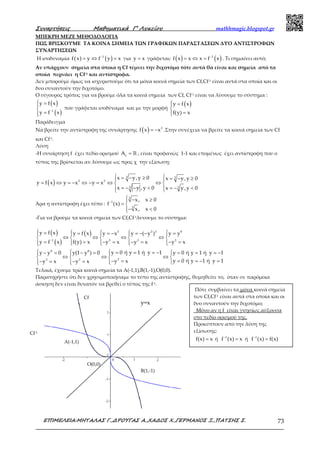 Συναρτήσεις Μαθηµατικά Γ’ Λυκείου mathhmagic.blogspot.gr
ΕΠΙΜΕΛΕΙΑ:ΜΗΤΑΛΑΣ Γ.,∆ΡΟΥΓΑΣ Α.,ΧΑ∆ΟΣ Χ.,ΓΕΡΜΑΝΟΣ Ξ.,ΠΑΤΣΗΣ Σ. 73
ΜΠΕΚΡΗ ΜΕΖΕ ΜΕΘΟΔΟΛΟΓΙΑ
ΠΩΣ ΒΡΙΣΚΟΥΜΕ ΤΑ ΚΟΙΝΑ ΣΗΜΕΙΑ ΤΩΝ ΓΡΑΦΙΚΩΝ ΠΑΡΑΣΤΑΣΕΩΝ ΔΥΟ ΑΝΤΙΣΤΡΟΦΩΝ
ΣΥΝΑΡΤΗΣΕΩΝ
Η ισοδυναμία ( ) ( )1
f x y f y x−
= ⇔ = για =y x γράφεται: ( ) ( )−
= ⇔ = 1
f x x x f x . Τι σημαίνει αυτό;
Αν υπάρχουν σημεία στα όποια η Cf τέμνει την διχοτόμο τότε αυτά θα είναι και σημεία από τα
οποία περνάει η Cf-1 και αντίστροφα.
Δεν μπορούμε όμως να ισχυριστούμε ότι τα μόνα κοινά σημεία των Cf,Cf-1 είναι αυτά στα οποία και οι
δυο συναντούν την διχοτόμο.
Ο σίγουρος τρόπος για να βρούμε όλα τα κοινά σημεία των Cf, Cf-1 είναι να λύσουμε το σύστημα :
( )
( )−
 =

=
1
y f x
y f x
που γράφεται ισοδύναμα και με την μορφή
( ) =

=
y f x
f(y) x
Παράδειγμα
Να βρείτε την αντίστροφη της συνάρτησης ( ) = − 3
f x x .Στην συνέχεια να βρείτε τα κοινά σημεία των Cf
και Cf-1.
Λύση
-Η συνάρτηση f έχει πεδίο ορισμού = ℝf
A , είναι προφανώς 1-1 και επομένως έχει αντίστροφη που ο
τύπος της βρίσκεται αν λύσουμε ως προς χ την εξίσωση:
( )
 = − ≥ = − ≥ 
= ⇔ = − ⇔ − = ⇔ ⇔ 
= − − < = − < 
3 3
3 3
33
x y,y 0 x y,y 0
y f x y x y x
x y ,y 0 x y,y 0
Άρα η αντίστροφη έχει τύπο : −
 − ≥
= 
− <
3
1
3
x, x 0
f (x)
x, x 0
-Για να βρούμε τα κοινά σημεία των Cf,Cf-1λυνουμε το σύστημα:
( )
( )
( )
−
 =    = = − = − − =    
⇔ ⇔ ⇔ ⇔    
= − = − = − ==      
3 3 3 9
1 3 3 3
y f x y f x y x y ( y ) y y
y f x y x y x y xf(y) x
   = = = − − = − = = = = −  
⇔ ⇔ ⇔   
= = − =− =− = − =    
9 8
33 3
y 0 ή y 1 ή y 1y y 0 y(1 y ) 0 y 0 ή y 1 ή y 1
y 0 ή y 1 ή y 1y xy x y x
Τελικά, έχουμε τρία κοινά σημεία τα Α(-1,1),Β(1,-1),Ο(0,0).
Παρατηρήστε ότι δεν χρησιμοποιήσαμε το τύπο της αντίστροφης, θυμηθείτε το, όταν σε παρόμοια
άσκηση δεν είναι δυνατόν να βρεθεί ο τύπος της f-1.
Α(-1,1)
Β(1,-1)
Ο(0,0)
y=x
Cf
Cf-1
Πότε συμβαίνει τα μόνα κοινά σημεία
των Cf,Cf-1 είναι αυτά στα οποία και οι
δυο συναντούν την διχοτόμο;
Μόνο αν η f είναι γνησίως αύξουσα
στο πεδίο ορισμού της.
Προκύπτουν από την λύση της
εξίσωσης:
=f(x) x ή −
=1
f (x) x ή −
=1
f (x) f(x)
 