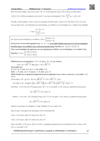 Συναρτήσεις Μαθηµατικά Γ’ Λυκείου mathhmagic.blogspot.gr
ΕΠΙΜΕΛΕΙΑ:ΜΗΤΑΛΑΣ Γ.,∆ΡΟΥΓΑΣ Α.,ΧΑ∆ΟΣ Χ.,ΓΕΡΜΑΝΟΣ Ξ.,ΠΑΤΣΗΣ Σ. 97
● Ο δεύτερος κλάδος έχει τύπο = −2
( ) 2 5f x x ,πεδίο ορισμού )=  +∞2
( ) 3,A x και σύνολο τιμών
)=  +∞2
( ) 1,f A .Είναι προφανές ότι είναι 1-1 και έχει αντίστροφη − +
=1
2
5
( )
2
x
f x με )∈  +∞1,x .
Επειδή, ο κάθε κλάδος είναι 1-1 και τα επιμέρους σύνολα τιμών ( )= −∞1
( ) ,1f A , )=  +∞2
( ) 1,f A είναι
ξένα μεταξύ τους η συνάρτηση έχει αντίστροφη με κλάδους τις αντίστροφες των κλάδων της, δηλαδή:
−
 + <

=  +
≥

1
2, 1
( ) 5
, 1
2
x x
f x x
x
Ε35)Δίνονται οι συναρτήσεις :f →ℝ ℝ και :g →ℝ ℝ , με τύπους:
2
( ) 2 4 1f x x x= + + και 2
( ) 2 4 1g x x x= − + +
Να δειχθεί ότι:
i) ( ) ( )f x g x= − και ( ) ( ) 1f x g x⋅ = για κάθε x∈ ℝ .
ii)Αν 0x ≥ , τότε ( ) 0f x > και αν 0x ≤ , τότε ( ) 0g x > .
iii)Να δειχθεί ότι η γραφική παράσταση της συνάρτηση f είναι «πάνω» από τον x΄x για κάθε x∈ ℝ .
Λύση
i) Για κάθε x∈ ℝ : 2 2
( ) 2( ) 4( ) 1 2 4 1 ( )g x x x x x f x− = − − + − + = + + =
Για κάθε x∈ℝ : ( )( ) ( ) ( )
2
22 2 2
( ) ( ) 2 4 1 2 4 1 4 1 2 1f x g x x x x x x x= + + − + + = + − =
ii) ● Όταν 0x ≥ είναι 2 0x ≥ ακόμα ισχύει 2
4 1 0x + > για κάθε x∈ℝ οπότε με πρόσθεση κατά μέλη:
2
2 4 1 0 ( ) 0x x f x+ + > ⇒ >
● Όταν 0x ≤ είναι 2 0x− ≥ ακόμα ισχύει 2
4 1 0x + > για κάθε x∈ℝ οπότε με πρόσθεση κατά μέλη:
2
2 4 1 0 ( ) 0x x g x− + + > ⇒ >
iii)Από το ερώτημα (i) ( ) ( ) 1f x g x = άρα ( ) ( ) 0f x g x > για κάθε x∈ℝ
Άρα οι τιμές ( ), ( )f x g x είναι ομόσημες.Από το ερώτημα (ii):
● Για 0x ≤ ισχύει ( ) 0g x > οπότε και ( ) 0f x > .
● Για 0x ≥ ισχύει ( ) 0f x > οπότε και ( ) 0f x > .
Άρα, για κάθε x∈ℝ ισχύει ( ) 0f x > οπότε η γραφική παράσταση της συνάρτηση f είναι «πάνω» από
τον x΄x για κάθε x∈ℝ .
Αν έχουμε μια συνάρτηση με κλάδους
 ∈
= 
∈
1 1
2 2
( ),
( )
( ),
f x x A
f x
f x x A
Αυτή είναι 1-1 στο πεδίο ορισμού της = ∪1 2
A A A αν ο κάθε κλάδος της είναι 1-1 και τα επιμέρους
σύνολα τιμών των κλάδων της είναι ξένα μεταξύ τους, δηλαδή αν ( ) ( )1 2
f A f A∩ = ∅
Τότε, η αντίστροφη της ορίζεται ως η συνάρτηση με κλάδους τις αντίστροφες των κλάδων της,
δηλαδή
−
−
−
 ∈
= 
∈
1
1 1 1
1
2 2
( ), ( )
( )
( ), ( )
f x x f A
f x
f x x f A
 