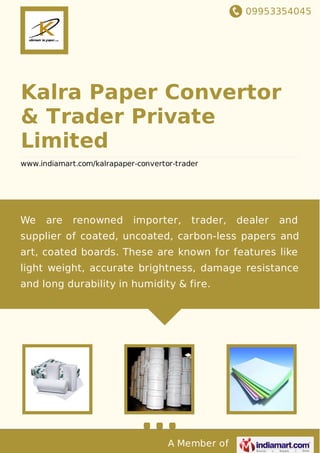 09953354045
A Member of
Kalra Paper Convertor
& Trader Private
Limited
www.indiamart.com/kalrapaper-convertor-trader
We are renowned importer, trader, dealer and
supplier of coated, uncoated, carbon-less papers and
art, coated boards. These are known for features like
light weight, accurate brightness, damage resistance
and long durability in humidity & fire.
 