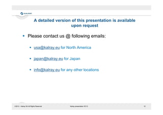 A detailed version of this presentation is available
upon request

Please contact us @ following emails:
usa@kalray.eu for North America
japan@kalray.eu for Japan
info@kalray.eu for any other locations

2013 – Kalray SA All Rights Reserved

Kalray presentation SC13

10

 