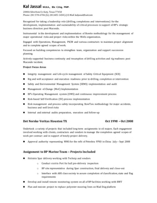 Kal Jassal M.B.A., BSc C.Eng, PMP.
20806 SilverbowCt, Katy, Texas 77450
Phone: 281 578-6706 (h); 281685-1658 (c) E-Mail: kaljassal@aol.com
Recognized for taking a leadership role (drilling, completions and interventions) for the
development, implementation and sustainability of critical processes in support of BP’s strategic
business direction post Macondo.
Instrumental in the development and implementation of Bowtie methodology for the management of
major operational risks and project risks within the Wells organization.
Engaged with Operations, Management, PSCM and various contractors to maintain project alignment
and to complete agreed scopes of work.
Focused on building competencies to strengthen team, organization and support succession
planning.
Actively supported business continuity and resumption of drilling activities and rig readiness post
Macondo incident.
Project Focus Areas
 Integrity management and Life-cycle management of Safety Critical Equipment (SCE)
 Rig and well acceptance and execution readiness prior to drilling, completion or intervention
 Safety and Environmental Management System (SEMS) implementation and audit
 Management of Change (MoC) Implementation
 BP’s Operating Management system (OMS) and continuous improvement process
 Risk-based Self-Verification (SV) process implementation
 Risk management and process safety incorporating BowTies methodology for major accidents,
business and well level risks
 Internal and external audits preparation, execution and follow-up
Det Norske Veritas Houston TX Oct 1998 – Oct 2008
Undertook a variety of projects that included long-term assignments to oil majors. Each engagement
involved working with clients, contractors and vendors to manage the completion agreed scopes of
work per contract and in support of timely project delivery.
 Approval authority representing MMS for the refit of Petrobra FPSO in China July – Sept 2008
Assignment to BP Marine Team – Projects Included
 Holstein Spar delivery working with Technip and vendors
o Conduct visitto Pori for hull pre-delivery inspection
o BP site representative during Spar construction, final delivery and close-out
o Interface with ABS class society to assure completion of classification, state and flag
requirements
 Develop and install remote monitoring system on all of BP facilities working with BMT
 Plan and execute project to replace polyester mooring lines on Mad Dog platform
 
