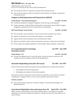 Kal Jassal M.B.A., BSc C.Eng, PMP.
20806 SilverbowCt, Katy, Texas 77450
Phone: 281 578-6706 (h); 281685-1658 (c) E-Mail: kaljassal@aol.com
 Plan and execute ROV riser inspections working with Oceaneering and 2H
 Plan and execute platform pullover to determine loads and effects on wellheads working with
Oceaneering and 2H
Assigned to Shell Exploration and Production Co. (SEPCO)
Project Manager – Asset Integrity Management June 2000 – Nov 2002
 Develop and implement an Integrity Management system for rigs and rig equipment
 Validate equipment on Mobile Offshore Drilling Units and land-based rigs met SEPCO’s integrity
management requirements prior to commencement of rig operations
DNV Project Manager / Senior Surveyor Sep 1998 – June 2000
 Plan and conduct class and statutory surveys of rig and marine equipment and systems
 Support new build and commissioning of the Enterprise class drillships
 Support retrofit of Ocean Confidence Semi-sub drill rig at Port Arthur
 Update and streamline internal technical and business processes to align with new technology
 Review, update and implement guidelines to meet Canadian offshore regulatory requirements
J.D. Irving Information Technology Oct 1997 – Sep 1998
Saint John, Canada
Project Manager – Y2K Sep 1997 – Sept 1998
 Develop and implement plans to assure all business systems and process systems met Y2K
compliance for the 65 companies within the Irving organization
Saint John Shipbuilding, Saint john, NB, Canada Oct 1987 – Oct 1997
Held a variety of positions within planningand construction departments in supportof the delivery of:
 Patrol frigates to the Canadian government
 Drilling Rigs and skidbases for the Hibernia platform
Each position required working with all levels within the organization, clients and sub-contractors
including direct managing of teams to assure timely completion and delivery of project.
Positions included:
 Team Lead, Production Supervisor, Production Manager, Assistant Planning Manager, and
Planning Supervisor
Swan Hunter Shipbuilders, Newcastle, Upon Tyne, UK April 1976 – Oct 1987
Started my career at Swan Hunters from school. During my tenure, I was exposed to many great
opportunities to build my knowledge and experience in design and construction that helped set my
career direction.
 