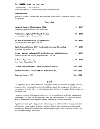 Kal Jassal M.B.A., BSc C.Eng, PMP.
20806 SilverbowCt, Katy, Texas 77450
Phone: 281 578-6706 (h); 281685-1658 (c) E-Mail: kaljassal@aol.com
Positions Included:
Production Manager, Area Manager, Field Engineer, Ship Surveyor, Production Planner, Design
Draughtsman
Education
Masters in Business Administration (MBA) 1993 – 1997
University of New Brunswick, Saint John, Canada
Post Graduate Diploma in Welding Technology 1983 – 1984
Newcastle-Upon-Tyne Polytechnic, UK
BSc Hons. Naval Architecture and Shipbuilding 1980 – 1982
University of Newcastle-Upon-Tyne, UK
Higher National Diploma (HND) Naval Architecture and Shipbuilding 1977 – 1980
Sunderland Polytechnic, UK
Ordinary National Diploma (OND) Naval Architecture and Shipbuilding 1976 – 1977
College of Arts and Technology, Newcastle-Upon-Tyne, UK
Draftsman Apprenticeship 1978 – 1979
Swan Hunter Shipbuilders, UK
Certified Project Manager – Project Management Institute Since 2000
Member of the Royal Institute of Naval Architecture (UK) Since 1985
Chartered Engineer (UK) Since 1985
Skills
The experience gained within the various facets of the marine and upstream oil and gas industries
has provided me with comprehensive skills and knowledge in the management of projects and
business objectives that will be of value to organizations seeking to strengthen their teams, presence
and bottom line.
I am a result-oriented individual as evidenced by my accomplishments within the organizations I
have worked. I am proactive, self-motivated, loyal, and enjoy challenges that stretch my abilities
while at the same time allow my team and I the opportunity to achieve excellence.
My entrepreneurial spirit brings passion, enthusiasm, drive and the ability to develop and nurture
relationships. I enjoy working with teams and individuals to build business opportunities and
competencies. These are behaviors that my peers and supervisors have recognized over the years
and which have brought me success.
 