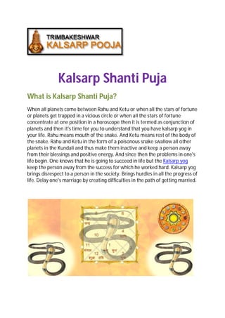 Kalsarp Shanti Puja
What is Kalsarp Shanti Puja?
When all planets come between Rahu and Ketu or when all the stars of fortune
or planets get trapped in a vicious circle or when all the stars of fortune
concentrate at one position in a horoscope then it is termed as conjunction of
planets and then it's time for you to understand that you have kalsarp yog in
your life. Rahu means mouth of the snake. And Ketu means rest of the body of
the snake. Rahu and Ketu in the form of a poisonous snake swallow all other
planets in the Kundali and thus make them inactive and keep a person away
from their blessings and positive energy. And since then the problems in one's
life begin. One knows that he is going to succeed in life but the Kalsarp yog
keep the person away from the success for which he worked hard. Kalsarp yog
brings disrespect to a person in the society. Brings hurdles in all the progress of
life. Delay one's marriage by creating difficulties in the path of getting married.
 