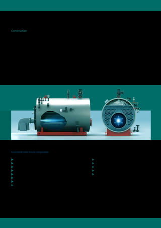 By means of the reverse flame principle the smoke
gases in the flame tube are diverted to the front,
and then deflected in the front reversing chamber
to the smoke tube sections. The pivoting boiler
front door (right/left) opens up convenient access
for boiler and burner inspection. The high quality
mineral wool matting insulation over the entire
boiler body and the special heat insulation
material in the front door cut radiation losses to
an insignificant minimum.
Construction
The cost-effective steam shell boiler impresses due to its
compact construction and technically efficient functionality.
The large, centrally located flame tube ensures that there is
excellent combustion of the fuels. The smoke tubes arranged
concentrically around the flame tube provide for an optimum
heat transfer.
Associated boiler house components:
 Water treatment module WTM
 Water service module WSM
 Condensate service module CSM
 Blow-down, expansion and cooling module BEM
 Expansion and heat recovery module EHM
 Expansion, heat recovery and blow-down module EHB
 Pump module PM
 Flue gas heat exchanger ECO 3, stand-alone
 Vapour cooler VC
 Gas regulation module GRM
 Oil circulation module OCM
 Oil supply module OSM
 System control SCO
 