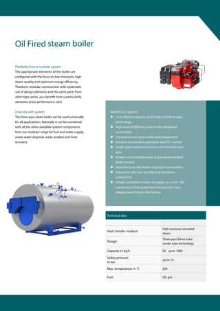 Flexibility from a modular system
The appropriate elements of the boiler are
configured with the focus on low emissions, high
steam quality and optimum ener y.
Thanks to modular construction with systematic
use of design elements and the same parts from
other type series, you benefit from a particularly
attractive price-performance ratio.
Diversity with system
The three-pass steam boiler can be used universally
for all applications. Naturally it can be combined
with all the other available system components
from our modular range for fuel and water supply,
waste water disposal, water analysis and heat
recovery.
Benefits at a glance:
 Cos ve despite shell boiler and three-pass
technology
 High lev to the integrated
economizer
 Comprehensive series-wide basic equipment
 Intuitive touchscreen operation and PLC control
 Small space requirement due to its compact base
area
 Simple commissioning due to pre-parameterised
boiler control
 Easy wiring on site thanks to plug-in connections
 Automatic start-up, standby and shutdown
control SUC
 Simple installation thanks to supply as a unit – the
equipment, firing system and economizer have
already been fitted in the factory
Oil Fired steam boiler
Technical data
Heat transfer medium
High-pressure saturated
steam
Design
Three-pass me tube/
smoke tube technology
Capacity in kg/h 50 up to 1300
Safety pressure
in bar
up to 16
Max. temperature in °C 204
Fuel Oil, gas
 