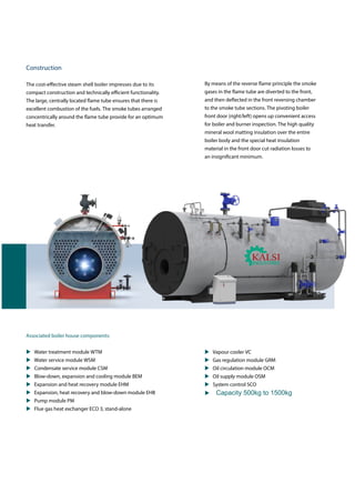 By means of the reverse flame principle the smoke
gases in the flame tube are diverted to the front,
and then deflected in the front reversing chamber
to the smoke tube sections. The pivoting boiler
front door (right/left) opens up convenient access
for boiler and burner inspection. The high quality
mineral wool matting insulation over the entire
boiler body and the special heat insulation
material in the front door cut radiation losses to
an insignificant minimum.
Construction
The cost-effective steam shell boiler impresses due to its
compact construction and technically efficient functionality.
The large, centrally located flame tube ensures that there is
excellent combustion of the fuels. The smoke tubes arranged
concentrically around the flame tube provide for an optimum
heat transfer.
Associated boiler house components:
 Water treatment module WTM
 Water service module WSM
 Condensate service module CSM
 Blow-down, expansion and cooling module BEM
 Expansion and heat recovery module EHM
 Expansion, heat recovery and blow-down module EHB
 Pump module PM
 Flue gas heat exchanger ECO 3, stand-alone
 Vapour cooler VC
 Gas regulation module GRM
 Oil circulation module OCM
 Oil supply module OSM
 System control SCO
 Capacity 500kg to 1500kg
 