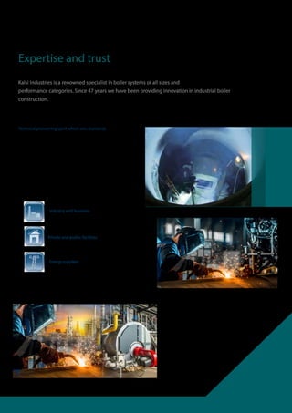 Technical pioneering spirit which sets standards
Benefit from experience and the power of
innovation: since our founding in 1874 we have
specialised in industrial boiler construction and
achieved extensive specialist know-how. Strength
of innovation, quality awarenes re
the benchmarks for our product range and services.
Expertise and trust
Kalsi Industries is a renowned specialist in boiler systems of all sizes and
performance categories. Since 47 years we have been providing innovation in industrial boiler
construction.
Industry and business
Private and public facilities
Energy suppliers
 