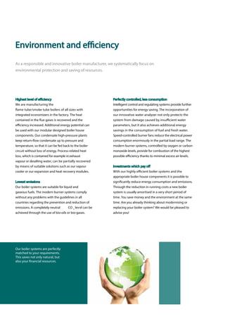 Perfectly controlled, less consumption
Intelligent control and regulating systems provide further
opportunities for energy saving. The incorporation of
our innovative water analyzer not only protects the
system from damage caused by insufficient water
parameters, but it also achieves additional energy
savings in the consumption of fuel and fresh water.
Speed-controlled burner fans reduce the electrical power
consumption enormously in the partial load range. The
modern burner systems, controlled by oxygen or carbon
monoxide levels, provide for combustion of the highest
possible efficiency thanks to minimal excess air levels.
Investments which pay off
With our highly efficient boiler systems and the
appropriate boiler house components it is possible to
significantly reduce energy consumption and emissions.
Through the reduction in running costs a new boiler
system is usually amortised in a very short period of
time. You save money and the environment at the same
time. Are you already thinking about modernising or
replacing your boiler system? We would be pleased to
advise you!
Highest level of efficiency
We are manufacturing the
flame tube/smoke tube boilers of all sizes with
integrated economizers in the factory. The heat
contained in the flue gases is recovered and the
efficiency increased. Additional energy potential can
be used with our modular designed boiler house
components. Our condensate high-pressure plants
keep return-flow condensate up to pressure and
temperature, so that it can be fed back to the boiler
circuit without loss of energy. Process-related heat
loss, which is contained for example in exhaust
vapour or desalting water, can be partially recovered
by means of suitable solutions such as our vapour
cooler or our expansion and heat recovery modules.
Lowest emissions
Our boiler systems are suitable for liquid and
gaseous fuels. The modern burner systems comply
without any problems with the guidelines in all
countries regarding the prevention and reduction of
emissions. A completely neutral CO 2
level can be
achieved through the use of bio-oils or bio-gases.
Environment and efficiency
As a responsible and innovative boiler manufacturer, we systematically focus on
environmental protection and saving of resources.
Our boiler systems are perfectly
matched to your requirements.
This saves not only natural, but
also your financial resources.
 