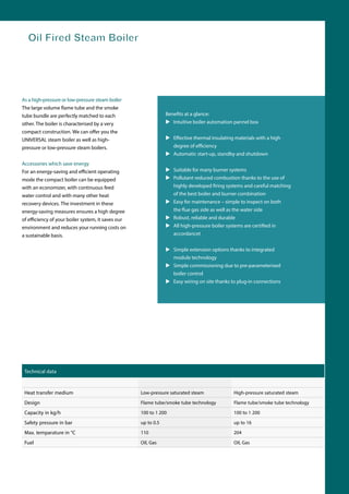 As a high-pressure or low-pressure steam boiler
The large volume flame tube and the smoke
tube bundle are perfectly matched to each
other. The boiler is characterised by a very
compact construction. W you the
UNIVERSAL steam boiler as well as high-
pressure or low-pressure steam boilers.
Accessories which save energy
For an energy-sa rating
mode the compact boiler can be equipped
with an economizer, with continuous feed
water control and with many other heat
recovery devices. The investment in these
energy-saving measures ensures a high degree
your boiler system, it saves our
environment and reduces your running costs on
a sustainable basis.
Benefits at a glance:
 Intuitive boiler automation pannel box
 ve thermal insulating materials with a high
degr
 Automatic start-up, standby and shutdown
 Suitable for many burner systems
 Pollutant reduced combustion thanks to the use of
highly developed firing systems and careful matching
of the best boiler and burner combination
 Easy for maintenance – simple to inspect on both
the flue gas side as well as the water side
 Robust, reliable and durable
 All high-pressure boiler systems are certified in
accordancet
 Simple extension options thanks to integrated
module technology
 Simple commissioning due to pre-parameterised
boiler control
 Easy wiring on site thanks to plug-in connections
Technical data
Heat transfer medium Low-pressure saturated steam High-pressure saturated steam
Design Flame tube/smoke tube technology Flame tube/smoke tube technology
Capacity in kg/h 100 to 1 200 100 to 1 200
Safety pressure in bar up to 0.5 up to 16
Max. temparature in °C 110 204
Fuel Oil, Gas Oil, Gas
Oil Fired Steam Boiler
 