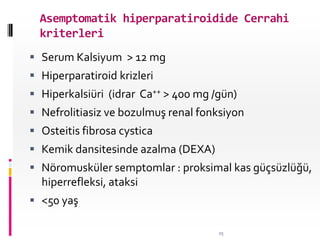 Asemptomatik hiperparatiroidide Cerrahi
kriterleri
 Serum Kalsiyum > 12 mg
 Hiperparatiroid krizleri
 Hiperkalsiüri (idrar Ca++ > 400 mg /gün)
 Nefrolitiasiz ve bozulmuş renal fonksiyon
 Osteitis fibrosa cystica
 Kemik dansitesinde azalma (DEXA)
 Nöromusküler semptomlar : proksimal kas güçsüzlüğü,
hiperrefleksi, ataksi
 <50 yaş
25
 