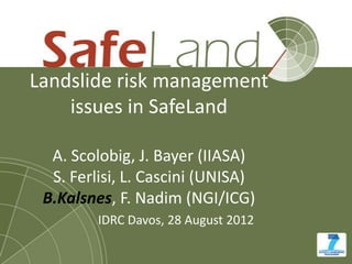 Landslide risk management
    issues in SafeLand

  A. Scolobig, J. Bayer (IIASA)
  S. Ferlisi, L. Cascini (UNISA)
 B.Kalsnes, F. Nadim (NGI/ICG)
         IDRC Davos, 28 August 2012
 