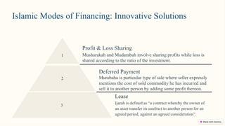 Islamic Modes of Financing: Innovative Solutions
1
Profit & Loss Sharing
Musharakah and Mudarabah involve sharing profits while loss is
shared according to the ratio of the investment.
Deferred Payment
Murabaha is particular type of sale where seller expressly
mentions the cost of sold commodity he has incurred and
sell it to another person by adding some profit thereon.
2
3
Lease
Ijarah is defined as “a contract whereby the owner of
an asset transfer its usufruct to another person for an
agreed period, against an agreed consideration”.
 
