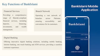 Financial Services
Providing a comprehensive
range of Shariah-compliant
financial services, including
deposits, financing,
investments, and wealth
management.
Branch Network
Operating a vast network of
branches across Pakistan,
ensuring accessibility and
convenience for its customers.
Digital Banking
Offering innovative digital banking solutions, including mobile banking,
internet banking, one touch banking and ATM services, providing a seamless
customer experience.
Key Functions of BankIslami
 
