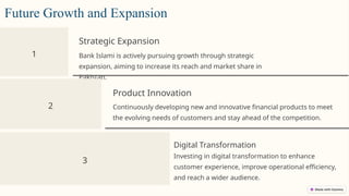 1
Strategic Expansion
Bank Islami is actively pursuing growth through strategic
expansion, aiming to increase its reach and market share in
Pakistan.
2
Product Innovation
Continuously developing new and innovative financial products to meet
the evolving needs of customers and stay ahead of the competition.
3
Digital Transformation
Investing in digital transformation to enhance
customer experience, improve operational efficiency,
and reach a wider audience.
Future Growth and Expansion
 