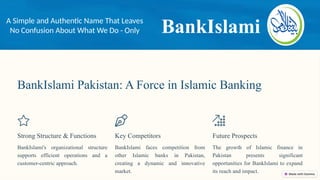 BankIslami Pakistan: A Force in Islamic Banking
Strong Structure & Functions
BankIslami's organizational structure
supports efficient operations and a
customer-centric approach.
Key Competitors
BankIslami faces competition from
other Islamic banks in Pakistan,
creating a dynamic and innovative
market.
Future Prospects
The growth of Islamic finance in
Pakistan presents significant
opportunities for BankIslami to expand
its reach and impact.
BankIslami
A Simple and Authentic Name That Leaves
No Confusion About What We Do - Only
 