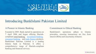 Introducing BankIslami Pakistan Limited
Founded in 2005. Bank started its operations on
7 April 2006 and began offering Shariah-
compliant retail banking, investment banking,
consumer banking, and trade finance products.
BankIslami Pakistan Limited is a leading
Islamic bank in Pakistan. It offers a
comprehensive range of Shariah-compliant
banking and financial services.
A Pioneer in Islamic Banking
BankIslami's operations adhere to Islamic
principles, ensuring transactions are free from
interest (Riba) and uncertainty (Gharar).
Commitment to Ethical Banking
 