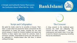 BankIslami
A Simple and Authentic Name That Leaves
No Confusion About What We Do - Only
The Crescent:
Script and Calligrapher:
We opted for Arabic script for its versatility an beauty. “khat-
Sulus” a script which has graced the Islamic monuments for the
sub-continent to Turkey and Arabia, including the two most
sacred mosques. It stands for timeless traditions and values that
Muslims in these regions have shared for centuries, trade &
commerce included. Ustad-Shafiq-Uz-Zaman the only person to
do calligraphy in Masjid-e-Nabavi after 500 Years, is behind
crafting of the logo.
A rising crescent in the traditional green
encircles the motif and calligraphy. The
crescent has deep association , with the
contemporary and modern Islam. In our logo,
it stand for Shariah encompassing everything
that we do at BankIslami.
 