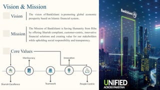 Vision & Mission
Vision
The vision of BankIslami is promoting global economic
prosperity based on Islamic financial system..
Mission
The Mission of BankIslami is Saving Humanity from Riba
by offering Shariah compliant, customer-centric, innovative
financial solutions and creating value for our stakeholders
while upholding social responsibility and transparency.
Core Values
Teamwork
Innovation
People-Centric
Shariah Excellence
Meritocracy
 