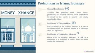 Prohibitions in Islamic Business
Activities like gambling, music, dance, liquor,
prostitution, and all other activities which lead to harm
to oneself or the society in general are strictly
prohibited in Islam.
Riba is defined as the excessive increase in a loan or
investment beyond the principal amount. It is considered
unjust and exploitative.
Gharar refers to excessive uncertainty or risk in a
transaction. It is prohibited in Islamic finance to ensure
fairness and transparency.
2 Prohibition of Interest (Riba)
1 General Prohibitions
3 Prohibition of Uncertainty (Gharar)
 