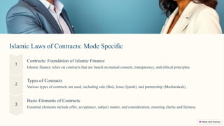 Islamic Laws of Contracts: Mode Specific
Contracts: Foundation of Islamic Finance
Islamic finance relies on contracts that are based on mutual consent, transparency, and ethical principles.
Basic Elements of Contracts
Essential elements include offer, acceptance, subject matter, and consideration, ensuring clarity and fairness.
Types of Contracts
Various types of contracts are used, including sale (Bai), lease (Ijarah), and partnership (Musharakah).
 