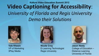 Kaltura Video Education Summit 2012

Video Captioning for Accessibility:
University of Florida and Regis University
Demo their Solutions

Tole Khesin
VP of Marketing
3Play Media

Nicole Croy
E-Learning Technologist
Regis University

Jason Neely
College of Education –
Distance Learning
University of Florida

 
