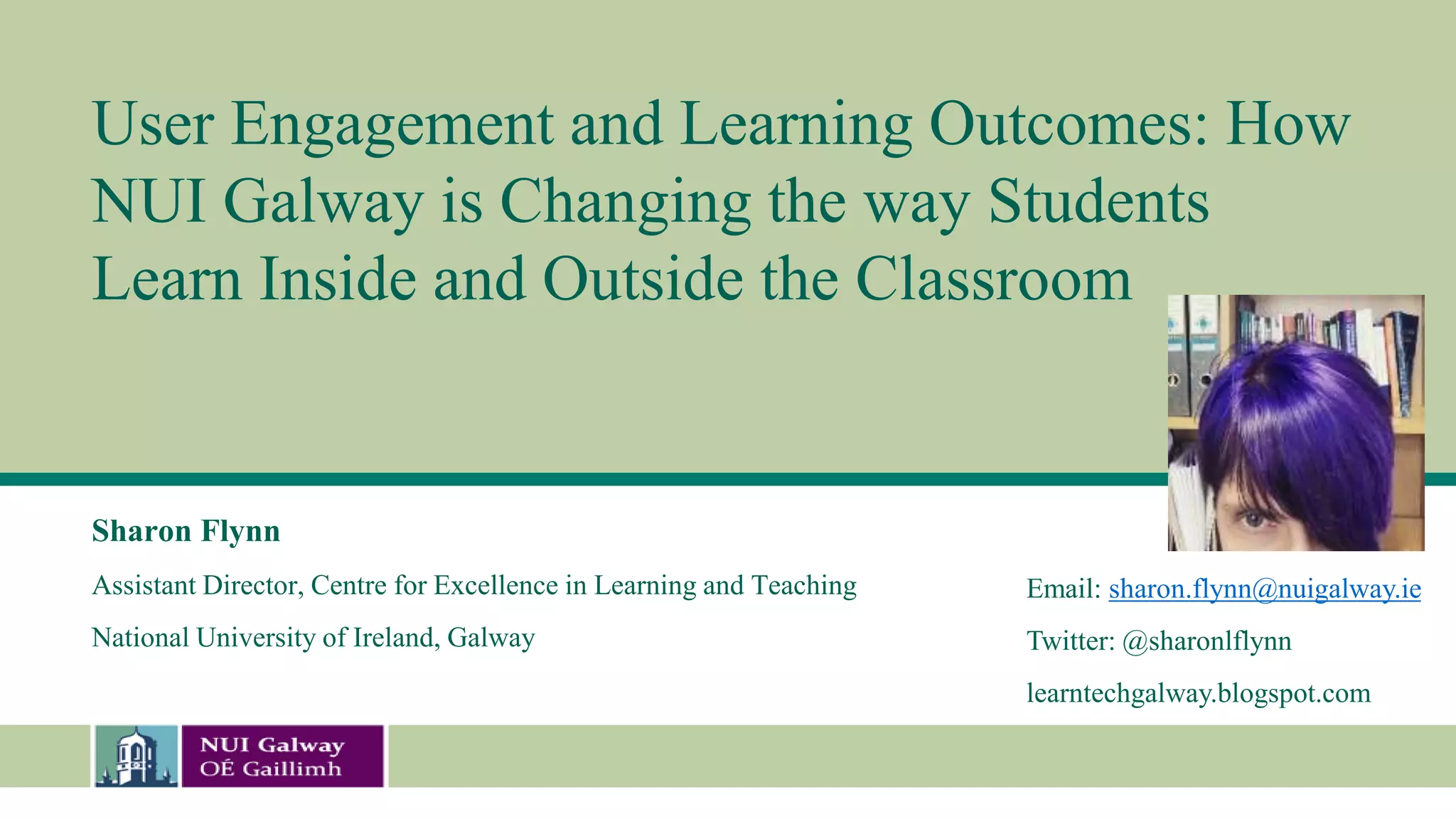 User Engagement and Learning Outcomes: How
NUI Galway is Changing the way Students
Learn Inside and Outside the Classroom
Sharon Flynn
Assistant Director, Centre for Excellence in Learning and Teaching
National University of Ireland, Galway
Email: sharon.flynn@nuigalway.ie
Twitter: @sharonlflynn
learntechgalway.blogspot.com
 