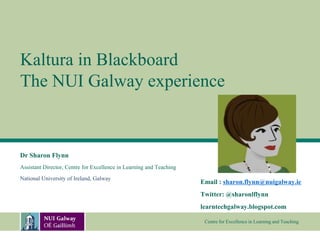 Kaltura in Blackboard
The NUI Galway experience


Dr Sharon Flynn
Assistant Director, Centre for Excellence in Learning and Teaching
National University of Ireland, Galway
                                                                     Email : sharon.flynn@nuigalway.ie
                                                                     Twitter: @sharonlflynn
                                                                     learntechgalway.blogspot.com

                                                                      Centre for Excellence in Learning and Teaching
 