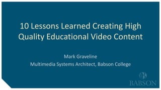 10 Lessons Learned Creating High
Quality Educational Video Content
Mark Graveline
Multimedia Systems Architect, Babson College
 