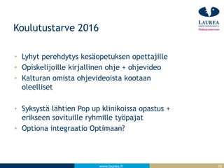 www.laurea.fi
Koulutustarve 2016
Lyhyt perehdytys kesäopetuksen opettajille
Opiskelijoille kirjallinen ohje + ohjevideo
Kalturan omista ohjevideoista kootaan
oleelliset
Syksystä lähtien Pop up klinikoissa opastus +
erikseen sovituille ryhmille työpajat
Optiona integraatio Optimaan?
10
 