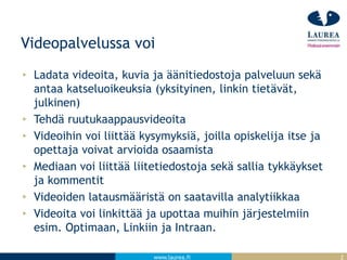 www.laurea.fi
Videopalvelussa voi
Ladata videoita, kuvia ja äänitiedostoja palveluun sekä
antaa katseluoikeuksia (yksityinen, linkin tietävät,
julkinen)
Tehdä ruutukaappausvideoita
Videoihin voi liittää kysymyksiä, joilla opiskelija itse ja
opettaja voivat arvioida osaamista
Mediaan voi liittää liitetiedostoja sekä sallia tykkäykset
ja kommentit
Videoiden latausmääristä on saatavilla analytiikkaa
Videoita voi linkittää ja upottaa muihin järjestelmiin
esim. Optimaan, Linkiin ja Intraan.
2
 