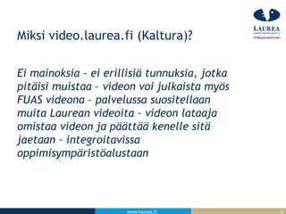 www.laurea.fi
Miksi video.laurea.fi (Kaltura)?
Ei mainoksia – ei erillisiä tunnuksia, jotka
pitäisi muistaa – videon voi julkaista myös
FUAS videona – palvelussa suositellaan
muita Laurean videoita – videon lataaja
omistaa videon ja päättää kenelle sitä
jaetaan – integroitavissa
oppimisympäristöalustaan
3
 