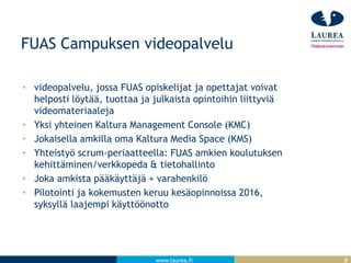 www.laurea.fi
FUAS Campuksen videopalvelu
videopalvelu, jossa FUAS opiskelijat ja opettajat voivat
helposti löytää, tuottaa ja julkaista opintoihin liittyviä
videomateriaaleja
Yksi yhteinen Kaltura Management Console (KMC)
Jokaisella amkilla oma Kaltura Media Space (KMS)
Yhteistyö scrum-periaatteella: FUAS amkien koulutuksen
kehittäminen/verkkopeda & tietohallinto
Joka amkista pääkäyttäjä + varahenkilö
Pilotointi ja kokemusten keruu kesäopinnoissa 2016,
syksyllä laajempi käyttöönotto
8
 