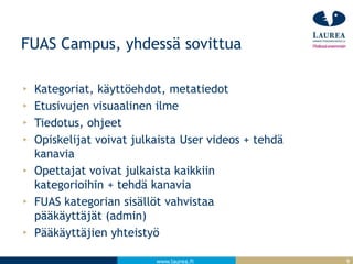 www.laurea.fi
FUAS Campus, yhdessä sovittua
Kategoriat, käyttöehdot, metatiedot
Etusivujen visuaalinen ilme
Tiedotus, ohjeet
Opiskelijat voivat julkaista User videos + tehdä
kanavia
Opettajat voivat julkaista kaikkiin
kategorioihin + tehdä kanavia
FUAS kategorian sisällöt vahvistaa
pääkäyttäjät (admin)
Pääkäyttäjien yhteistyö
9
 