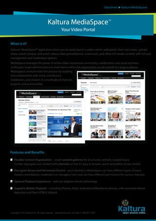 Datasheet

Kaltura MediaSpace

Kaltura MediaSpace

TM

Your Video Portal
What is it?
Kaltura’s MediaSpace™ application allows you to easily launch a video-centric web portal. Users can create, upload,
share, search, browse, and watch videos, video presentations, screencasts, and other rich media content, with full user
management and moderation options.
MediaSpace leverages the power of online video to promote community, collaboration and social activities.
In the past, single administrators or small teams within the organization would publish to a large audience.
MediaSpace revolutionizes this process by enabling
true collaboration with many contributors,
moderators, and viewers in a multitude of channels,
projects, and communities.

Features and Benefits
Flexible Content Organization – create content galleries for structured, centrally curated topics.
Further segregate your content with channels so that it’s easy to browse, search and define access control
Fine-grain Access and Permission Control - each channel in MediaSpace can have different types of users:
viewers, contributors, moderators or managers. Each user can have different permissions for various channels
Optimal Playback Experience – with our adaptive bitrate technology
Supports Mobile Playback – including iPhones, iPads, Android and Blackberry devices, with automatic device
detection and Flash-HTML5 fallback

Copyright © 2012 Kaltura, Inc. All rights reserved. www.kaltura.com | call sales: +1-800-871-5224

 